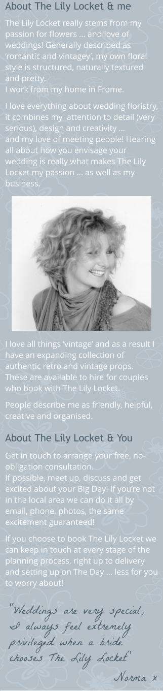 About The Lily Locket & me  The Lily Locket really stems from my passion for flowers … and love of weddings! Generally described as ‘romantic and vintagey’, my own floral style is structured, naturally textured and pretty. I work from my home in Frome.  I love everything about wedding floristry, it combines my  attention to detail (very serious), design and creativity …  and my love of meeting people! Hearing all about how you envisage your wedding is really what makes The Lily Locket my passion … as well as my business.  I love all things ‘vintage’ and as a result I have an expanding collection of authentic retro and vintage props.  These are available to hire for couples who book with The Lily Locket.  People describe me as friendly, helpful, creative and organised.  About The Lily Locket & You  Get in touch to arrange your free, no-obligation consultation.  If possible, meet up, discuss and get excited about your Big Day! If you’re not in the local area we can do it all by email, phone, photos, the same excitement guaranteed!   If you choose to book The Lily Locket we can keep in touch at every stage of the planning process, right up to delivery and setting up on The Day … less for you to worry about!  “Weddings are very special, I always feel extremely privileged when a bride chooses The Lily Locket” Norma x