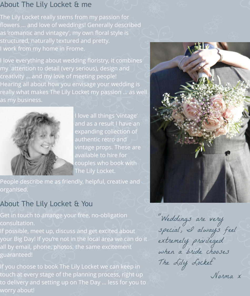 About The Lily Locket & me  The Lily Locket really stems from my passion for flowers … and love of weddings! Generally described as ‘romantic and vintagey’, my own floral style is structured, naturally textured and pretty. I work from my home in Frome.  I love everything about wedding floristry, it combines my  attention to detail (very serious), design and creativity … and my love of meeting people! Hearing all about how you envisage your wedding is really what makes The Lily Locket my passion … as well as my business.  I love all things ‘vintage’ and as a result I have an expanding collection of authentic retro and vintage props. These are available to hire for couples who book with The Lily Locket.  People describe me as friendly, helpful, creative and organised.  About The Lily Locket & You  Get in touch to arrange your free, no-obligation consultation.  If possible, meet up, discuss and get excited about your Big Day! If you’re not in the local area we can do it all by email, phone, photos, the same excitement guaranteed!   If you choose to book The Lily Locket we can keep in touch at every stage of the planning process, right up to delivery and setting up on The Day … less for you to worry about!  “Weddings are very special, I always feel extremely privileged when a bride chooses The Lily Locket” Norma x