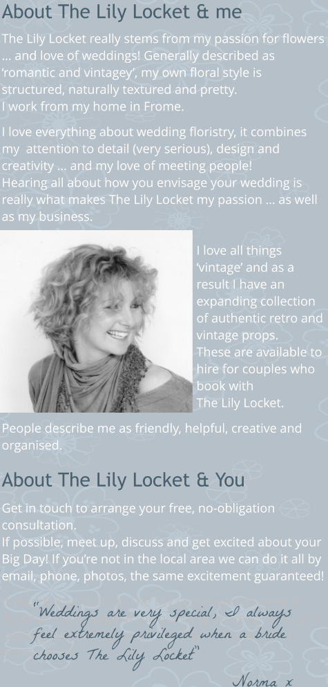 About The Lily Locket & me  The Lily Locket really stems from my passion for flowers … and love of weddings! Generally described as ‘romantic and vintagey’, my own floral style is structured, naturally textured and pretty. I work from my home in Frome.  I love everything about wedding floristry, it combines my  attention to detail (very serious), design and creativity … and my love of meeting people!  Hearing all about how you envisage your wedding is really what makes The Lily Locket my passion … as well as my business.  I love all things ‘vintage’ and as a result I have an expanding collection of authentic retro and vintage props. These are available to hire for couples who book with The Lily Locket.  People describe me as friendly, helpful, creative and organised.  About The Lily Locket & You  Get in touch to arrange your free, no-obligation consultation.  If possible, meet up, discuss and get excited about your Big Day! If you’re not in the local area we can do it all by email, phone, photos, the same excitement guaranteed!   If you choose to book The Lily Locket we can keep in touch at every stage of the planning process, right up to delivery and setting up on The Day … less for you to worry about! “Weddings are very special, I always feel extremely privileged when a bride chooses The Lily Locket” Norma x