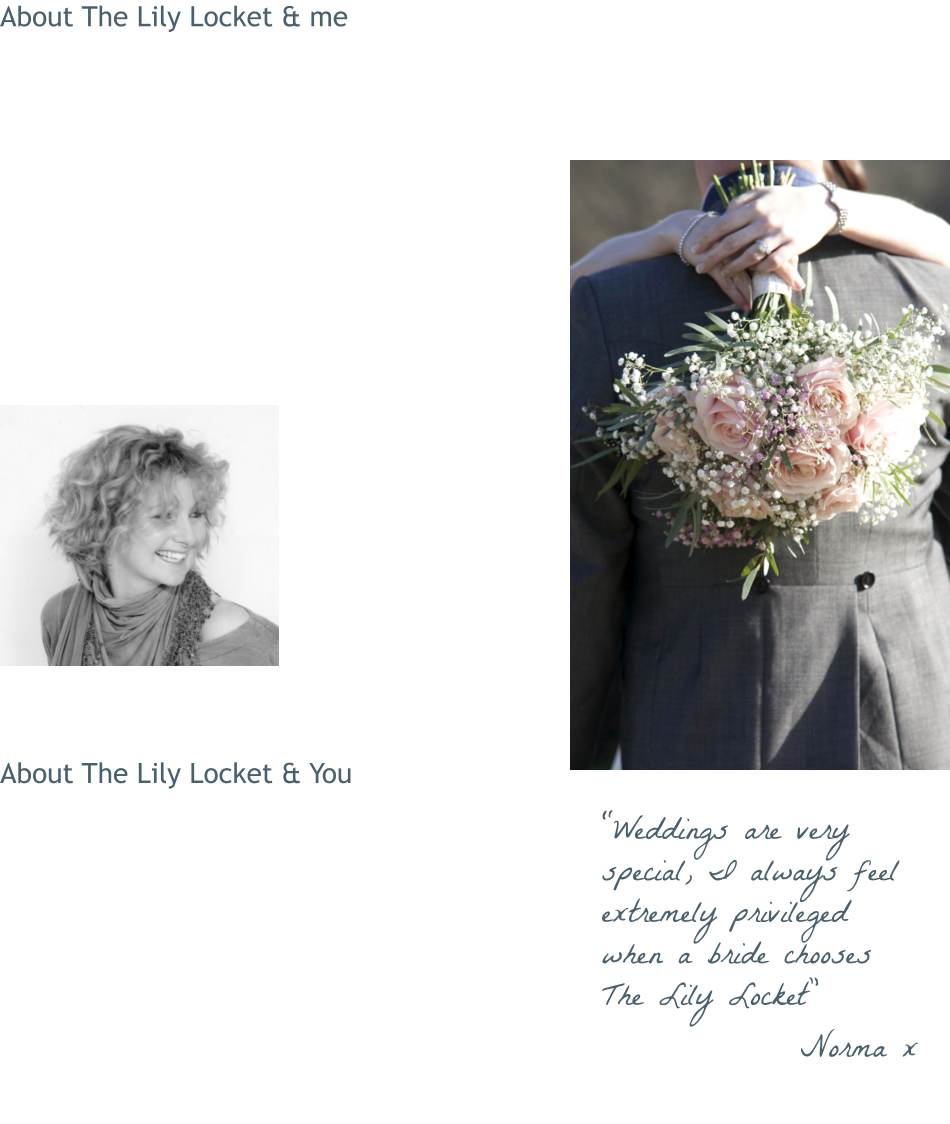 About The Lily Locket & me  The Lily Locket really stems from my passion for flowers … and love of weddings! Generally described as ‘romantic and vintagey’, my own floral style is structured, naturally textured and pretty. I work from my home in Frome.  I love everything about wedding floristry, it combines my  attention to detail (very serious), design and creativity … and my love of meeting people! Hearing all about how you envisage your wedding is really what makes The Lily Locket my passion … as well as my business.  I love all things ‘vintage’ and as a result I have an expanding collection of authentic retro and vintage props. These are available to hire for couples who book with The Lily Locket.  People describe me as friendly, helpful, creative and organised.  About The Lily Locket & You  Get in touch to arrange your free, no-obligation consultation.  If possible, meet up, discuss and get excited about your Big Day! If you’re not in the local area we can do it all by email, phone, photos, the same excitement guaranteed!   If you choose to book The Lily Locket we can keep in touch at every stage of the planning process, right up to delivery and setting up on The Day … less for you to worry about!  “Weddings are very special, I always feel extremely privileged when a bride chooses The Lily Locket” Norma x