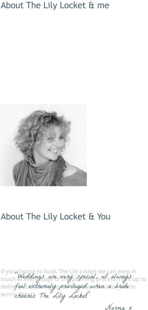About The Lily Locket & me  The Lily Locket really stems from my passion for flowers … and love of weddings! Generally described as ‘romantic and vintagey’, my own floral style is structured, naturally textured and pretty. I work from my home in Frome.  I love everything about wedding floristry, it combines my  attention to detail (very serious), design and creativity … and my love of meeting people!  Hearing all about how you envisage your wedding is really what makes The Lily Locket my passion … as well as my business.  I love all things ‘vintage’ and as a result I have an expanding collection of authentic retro and vintage props. These are available to hire for couples who book with The Lily Locket.  People describe me as friendly, helpful, creative and organised.  About The Lily Locket & You  Get in touch to arrange your free, no-obligation consultation.  If possible, meet up, discuss and get excited about your Big Day! If you’re not in the local area we can do it all by email, phone, photos, the same excitement guaranteed!   If you choose to book The Lily Locket we can keep in touch at every stage of the planning process, right up to delivery and setting up on The Day … less for you to worry about! “Weddings are very special, I always feel extremely privileged when a bride chooses The Lily Locket” Norma x