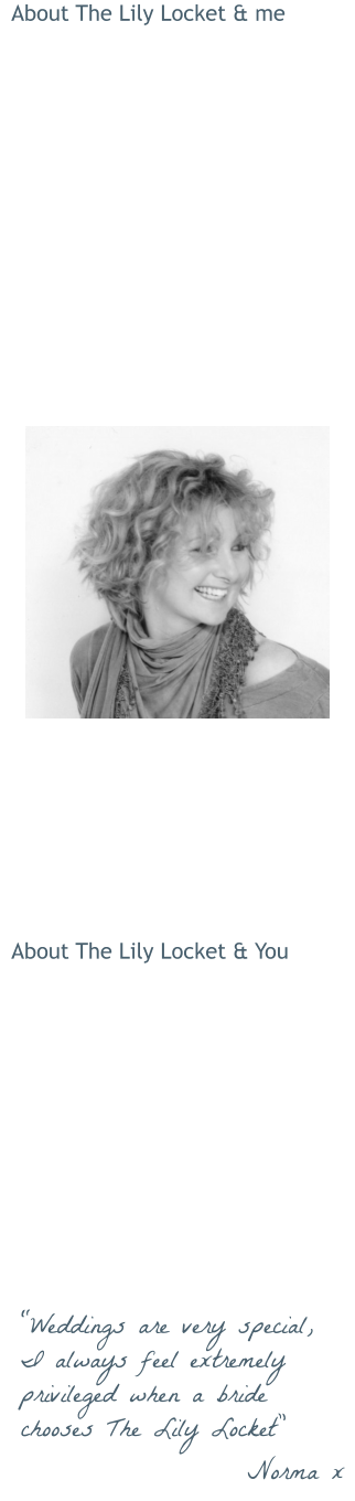 About The Lily Locket & me  The Lily Locket really stems from my passion for flowers … and love of weddings! Generally described as ‘romantic and vintagey’, my own floral style is structured, naturally textured and pretty. I work from my home in Frome.  I love everything about wedding floristry, it combines my  attention to detail (very serious), design and creativity …  and my love of meeting people! Hearing all about how you envisage your wedding is really what makes The Lily Locket my passion … as well as my business.  I love all things ‘vintage’ and as a result I have an expanding collection of authentic retro and vintage props.  These are available to hire for couples who book with The Lily Locket.  People describe me as friendly, helpful, creative and organised.  About The Lily Locket & You  Get in touch to arrange your free, no-obligation consultation.  If possible, meet up, discuss and get excited about your Big Day! If you’re not in the local area we can do it all by email, phone, photos, the same excitement guaranteed!   If you choose to book The Lily Locket we can keep in touch at every stage of the planning process, right up to delivery and setting up on The Day … less for you to worry about!  “Weddings are very special, I always feel extremely privileged when a bride chooses The Lily Locket” Norma x